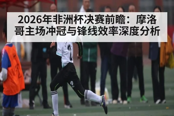 2026年非洲杯决赛前瞻：摩洛哥主场冲冠与锋线效率深度分析 - kaiyun