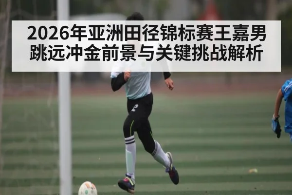 2026年亚洲田径锦标赛王嘉男跳远冲金前景与关键挑战解析