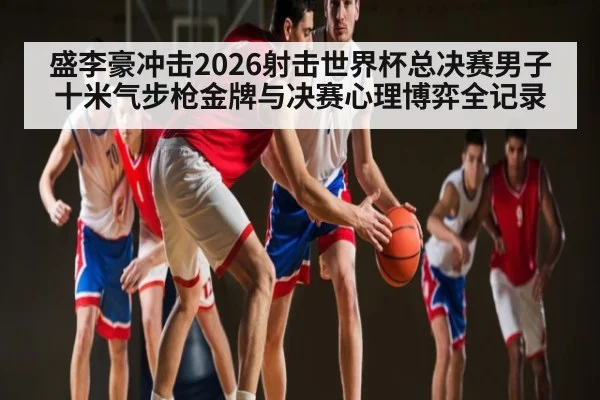盛李豪冲击2026射击世界杯总决赛男子十米气步枪金牌与决赛心理博弈全记录