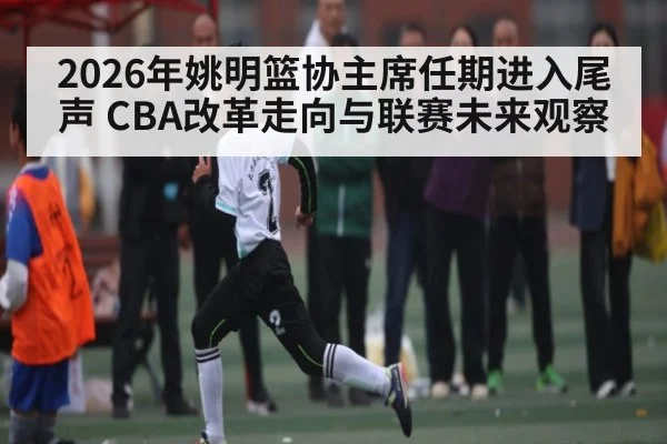 2026年姚明篮协主席任期进入尾声 CBA改革走向与联赛未来观察 - kaiyun